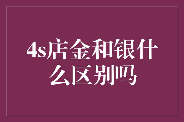 4s店金和银什么区别吗