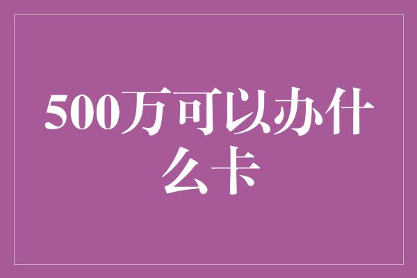 500万可以办什么卡