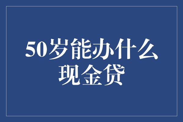 50岁能办什么现金贷