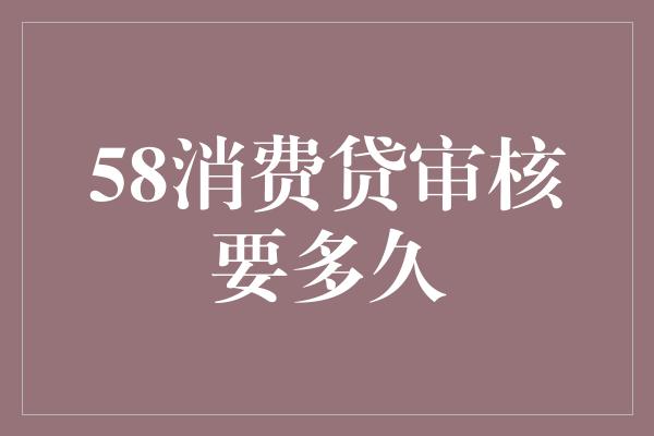 58消费贷审核要多久