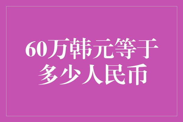 60万韩元等于多少人民币