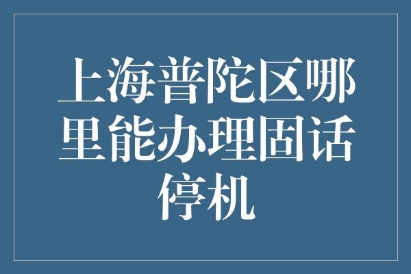 上海普陀区哪里能办理固话停机