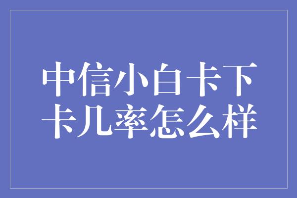 中信小白卡下卡几率怎么样