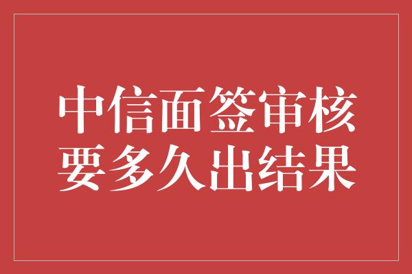 中信面签审核要多久出结果