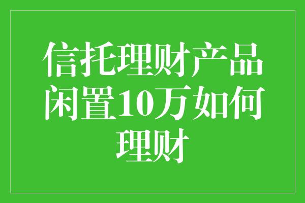 信托理财产品闲置10万如何理财