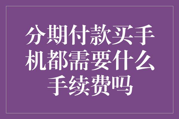 分期付款买手机都需要什么手续费吗