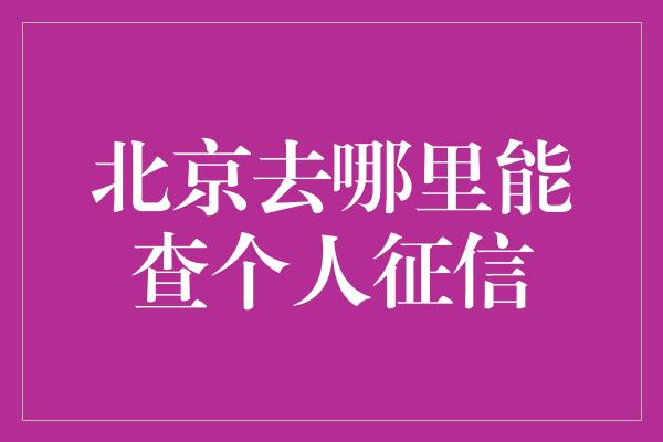 北京去哪里能查个人征信