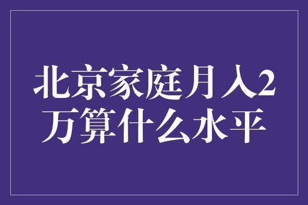 北京家庭月入2万算什么水平