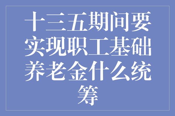 十三五期间要实现职工基础养老金什么统筹