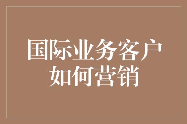 国际业务客户如何营销