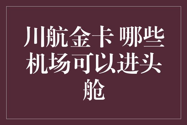 川航金卡 哪些机场可以进头舱