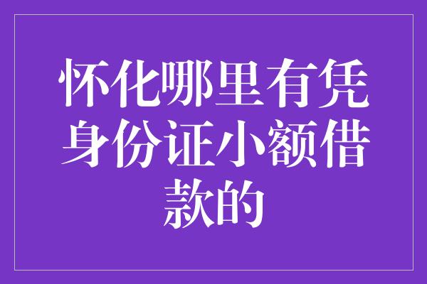 怀化哪里有凭身份证小额借款的