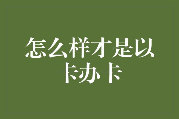 怎么样才是以卡办卡