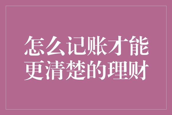 怎么记账才能更清楚的理财