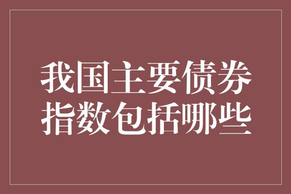 我国主要债券指数包括哪些