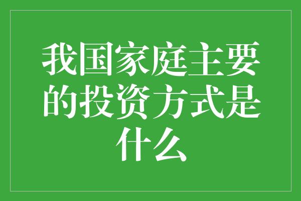 我国家庭主要的投资方式是什么