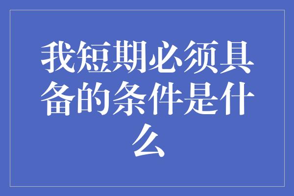 我短期必须具备的条件是什么