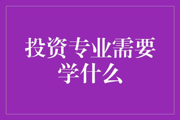 投资专业需要学什么