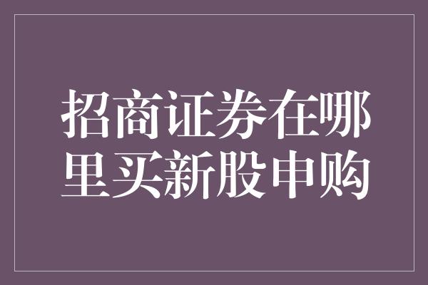 招商证券在哪里买新股申购