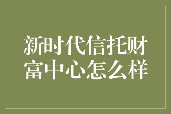 新时代信托财富中心怎么样