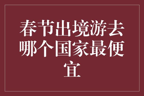 春节出境游去哪个国家最便宜