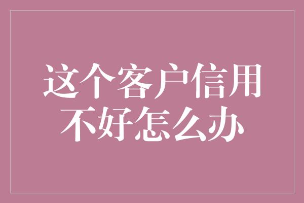 这个客户信用不好怎么办