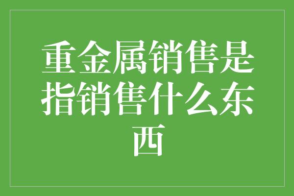 重金属销售是指销售什么东西