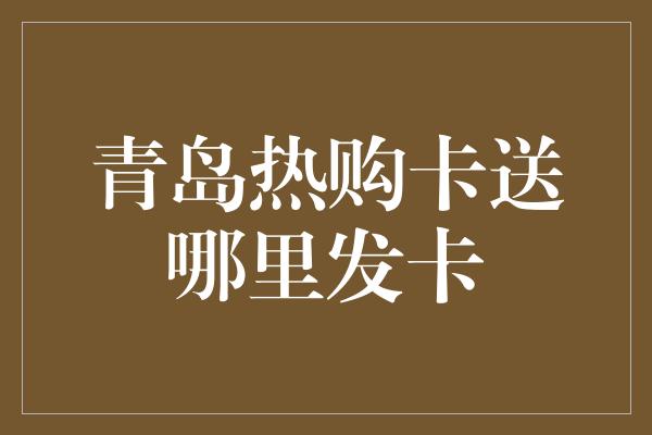 青岛热购卡送哪里发卡